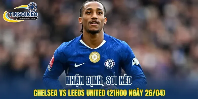 Trận đấu Chelsea vs Leeds United dự đoán đầy căng thẳng